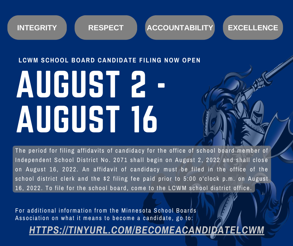 The period for filing affidavits of candidacy for the office of school board member of Independent School District No. 2071 shall begin on August 2, 2022 and shall close on August 16, 2022. An affidavit of candidacy must be filed in the office of the school district clerk and the $2 filing fee paid prior to 5:00 o'clock p.m. on August 16, 2022. To file for the school board, come to the LCWM school district office.
